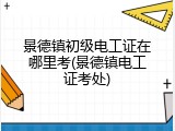 景德镇初级电工证在哪里考(景德镇电工证考处)