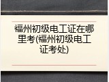 福州初级电工证在哪里考(福州初级电工证考处)