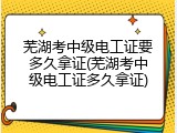 芜湖考中级电工证要多久拿证(芜湖考中级电工证多久拿证)