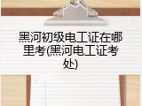 黑河初级电工证在哪里考(黑河电工证考处)