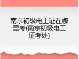 南京初级电工证在哪里考(南京初级电工证考处)