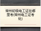 常州初级电工证在哪里考(常州电工证考处)