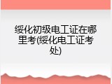 绥化初级电工证在哪里考(绥化电工证考处)