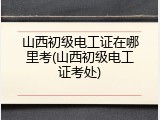 山西初级电工证在哪里考(山西初级电工证考处)