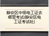 静安区中级电工证去哪里考试(静安区电工证考试处)