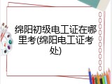 绵阳初级电工证在哪里考(绵阳电工证考处)