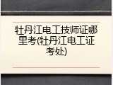 牡丹江电工技师证哪里考(牡丹江电工证考处)