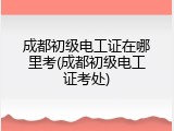 成都初级电工证在哪里考(成都初级电工证考处)