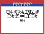 巴中初级电工证在哪里考(巴中电工证考处)