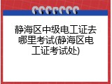 静海区中级电工证去哪里考试(静海区电工证考试处)