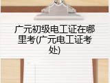 广元初级电工证在哪里考(广元电工证考处)