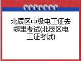 北辰区中级电工证去哪里考试(北辰区电工证考试)