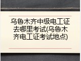 乌鲁木齐中级电工证去哪里考试(乌鲁木齐电工证考试地点)