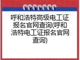 呼和浩特高级电工证报名官网查询(呼和浩特电工证报名官网查询)