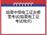 临夏中级电工证去哪里考试(临夏电工证考试地点)