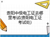 贵阳中级电工证去哪里考试(贵阳电工证考试处)