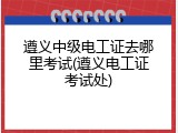遵义中级电工证去哪里考试(遵义电工证考试处)