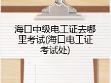 海口中级电工证去哪里考试(海口电工证考试处)