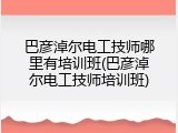 巴彦淖尔电工技师哪里有培训班(巴彦淖尔电工技师培训班)
