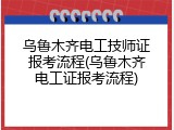 乌鲁木齐电工技师证报考流程(乌鲁木齐电工证报考流程)