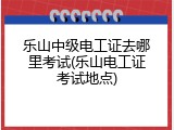 乐山中级电工证去哪里考试(乐山电工证考试地点)