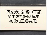 巴彦淖尔初级电工证多少钱考(巴彦淖尔初级电工证费用)