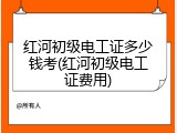 红河初级电工证多少钱考(红河初级电工证费用)