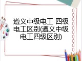 遵义中级电工 四级电工区别(遵义中级电工四级区别)