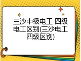 三沙中级电工 四级电工区别(三沙电工四级区别)