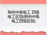 荆州中级电工 四级电工区别(荆州中级电工四级区别)