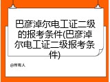 巴彦淖尔电工证二级的报考条件(巴彦淖尔电工证二级报考条件)