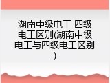湖南中级电工 四级电工区别(湖南中级电工与四级电工区别)