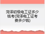 菏泽初级电工证多少钱考(菏泽电工证考费多少钱)