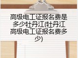 高级电工证报名费是多少牡丹江(牡丹江高级电工证报名费多少)
