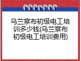 乌兰察布初级电工培训多少钱(乌兰察布初级电工培训费用)