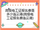 高级电工证报名费是多少连云港(高级电工证报名费连云港)