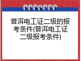 普洱电工证二级的报考条件(普洱电工证二级报考条件)