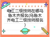电工二级技师在哪乌鲁木齐报名(乌鲁木齐电工二级技师报名)