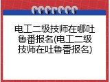 电工二级技师在哪吐鲁番报名(电工二级技师在吐鲁番报名)
