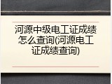 河源中级电工证成绩怎么查询(河源电工证成绩查询)