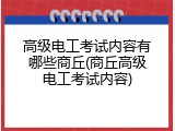高级电工考试内容有哪些商丘(商丘高级电工考试内容)