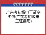 广东考初级电工证多少钱(广东考初级电工证费用)