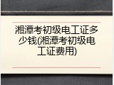 湘潭考初级电工证多少钱(湘潭考初级电工证费用)