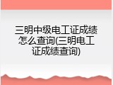 三明中级电工证成绩怎么查询(三明电工证成绩查询)