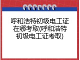 呼和浩特初级电工证在哪考取(呼和浩特初级电工证考取)