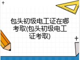 包头初级电工证在哪考取(包头初级电工证考取)