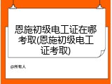 恩施初级电工证在哪考取(恩施初级电工证考取)