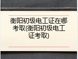 衡阳初级电工证在哪考取(衡阳初级电工证考取)