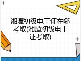 湘潭初级电工证在哪考取(湘潭初级电工证考取)