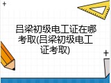 吕梁初级电工证在哪考取(吕梁初级电工证考取)